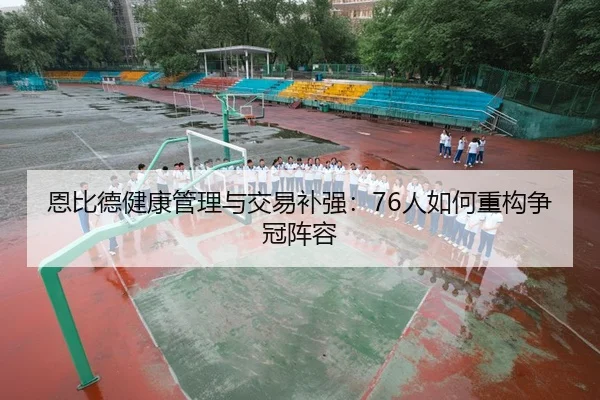 恩比德健康管理与交易补强：76人如何重构争冠阵容