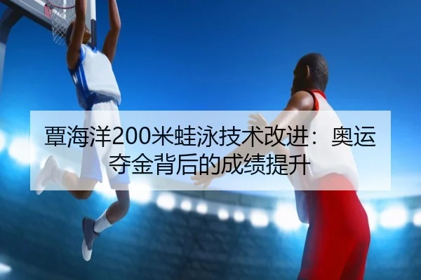 覃海洋200米蛙泳技术改进：奥运夺金背后的成绩提升